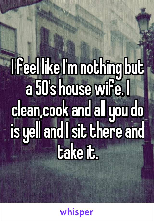 I feel like I'm nothing but a 50's house wife. I clean,cook and all you do is yell and I sit there and take it.