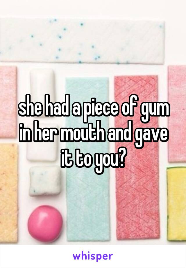 she had a piece of gum in her mouth and gave it to you?