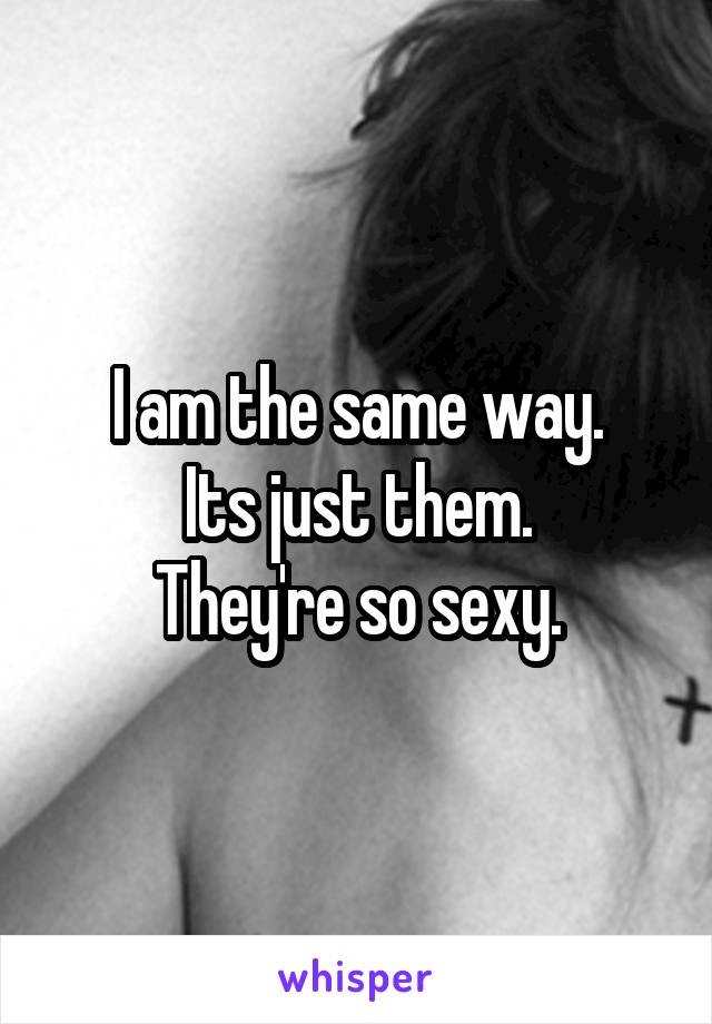 I am the same way.
Its just them.
They're so sexy.