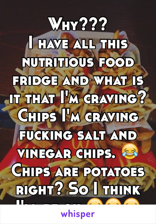 Why???
I have all this nutritious food fridge and what is it that I'm craving? Chips I'm craving fucking salt and vinegar chips. 😂
Chips are potatoes right? So I think I'll be ok 😂😂😂