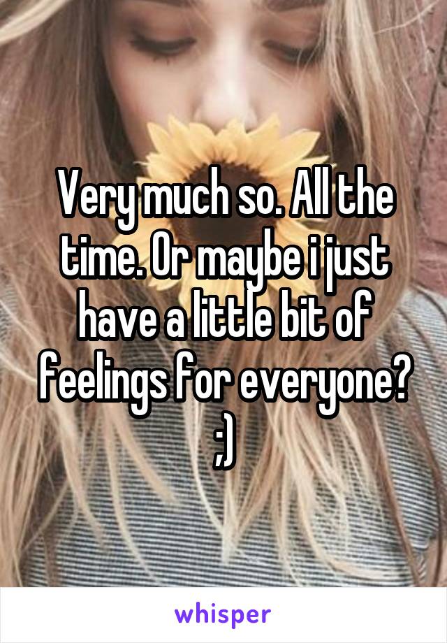 Very much so. All the time. Or maybe i just have a little bit of feelings for everyone? ;)