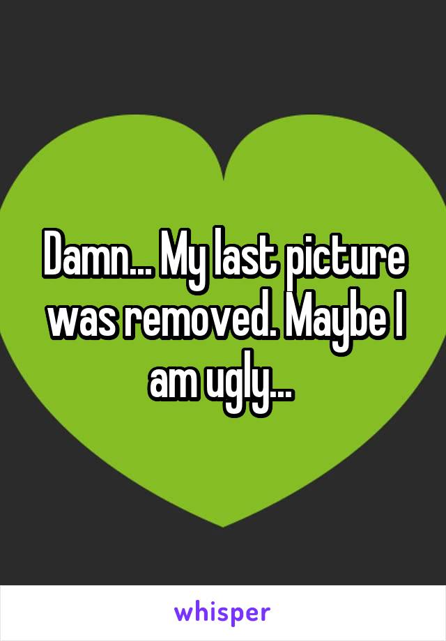 Damn... My last picture was removed. Maybe I am ugly... 