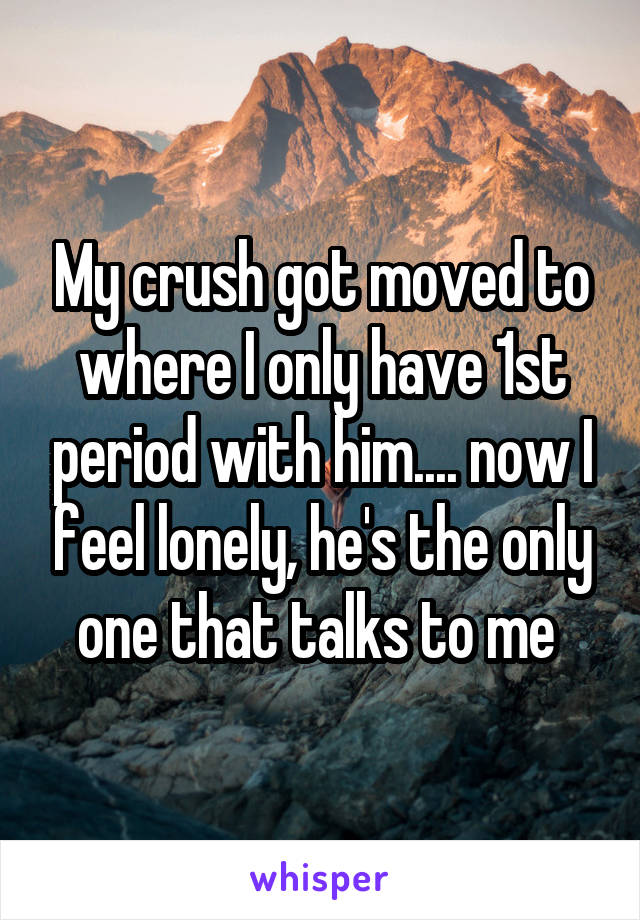 My crush got moved to where I only have 1st period with him.... now I feel lonely, he's the only one that talks to me 