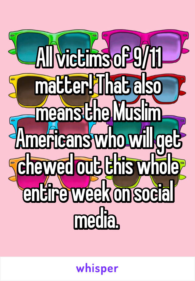All victims of 9/11 matter! That also means the Muslim Americans who will get chewed out this whole entire week on social media. 