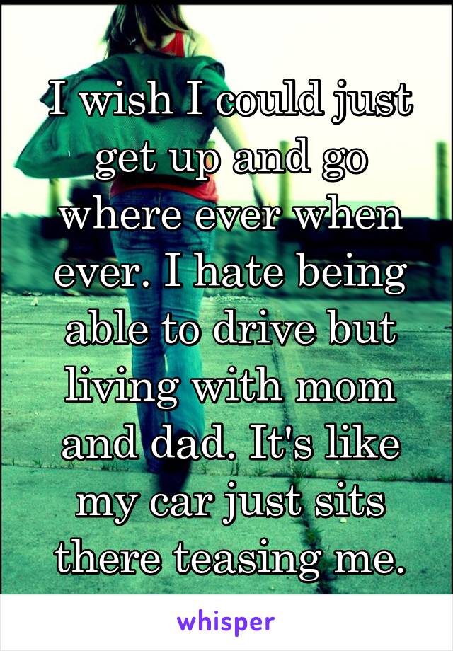 I wish I could just get up and go where ever when ever. I hate being able to drive but living with mom and dad. It's like my car just sits there teasing me.