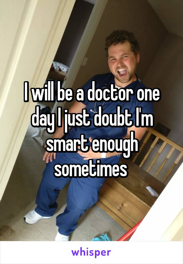 I will be a doctor one day I just doubt I'm smart enough sometimes 