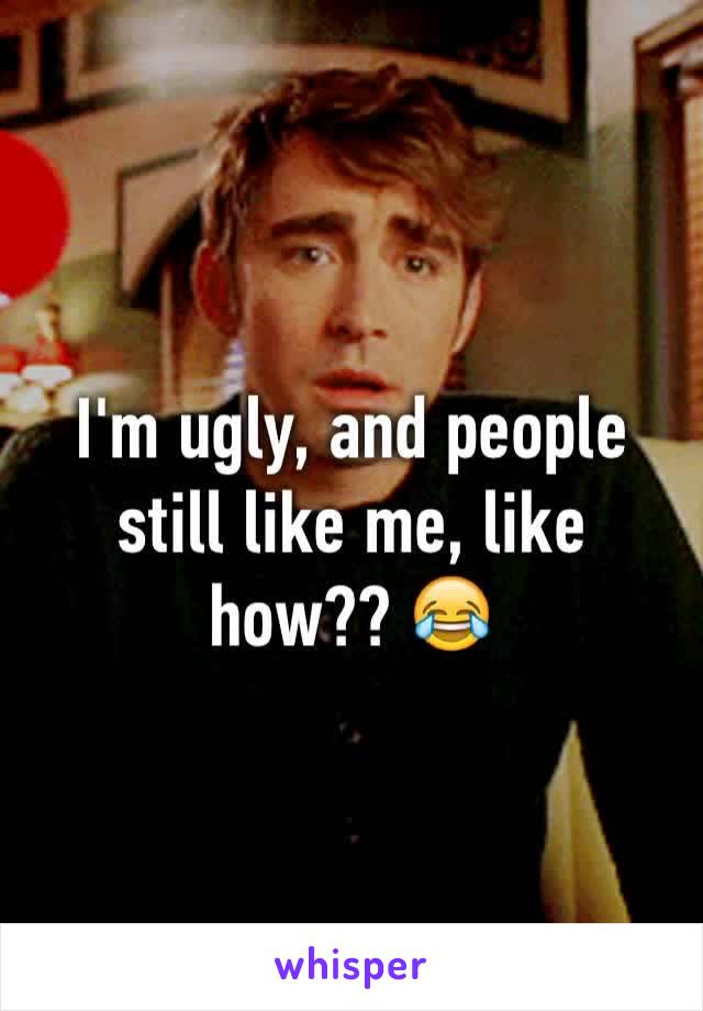 I'm ugly, and people still like me, like how?? 😂