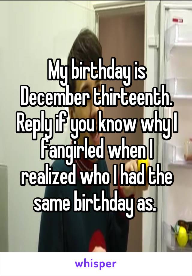 My birthday is December thirteenth. Reply if you know why I fangirled when I realized who I had the same birthday as. 