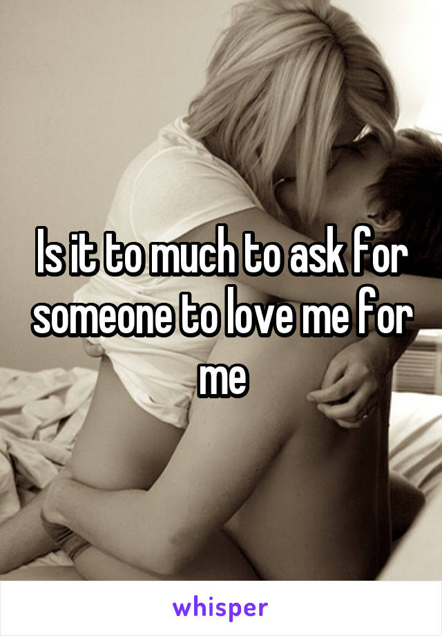 Is it to much to ask for someone to love me for me