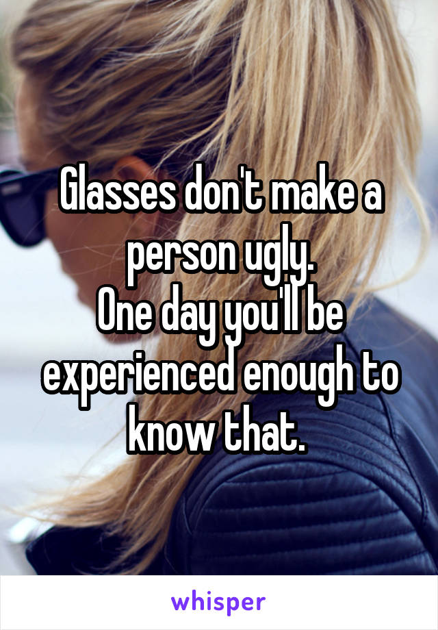 Glasses don't make a person ugly.
One day you'll be experienced enough to know that. 