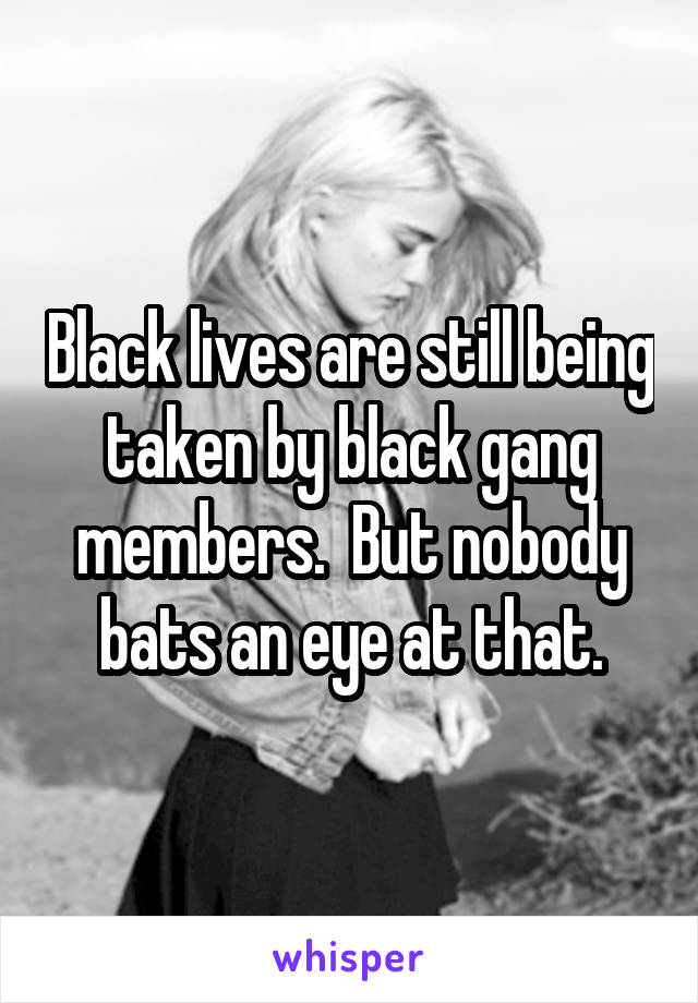 Black lives are still being taken by black gang members.  But nobody bats an eye at that.