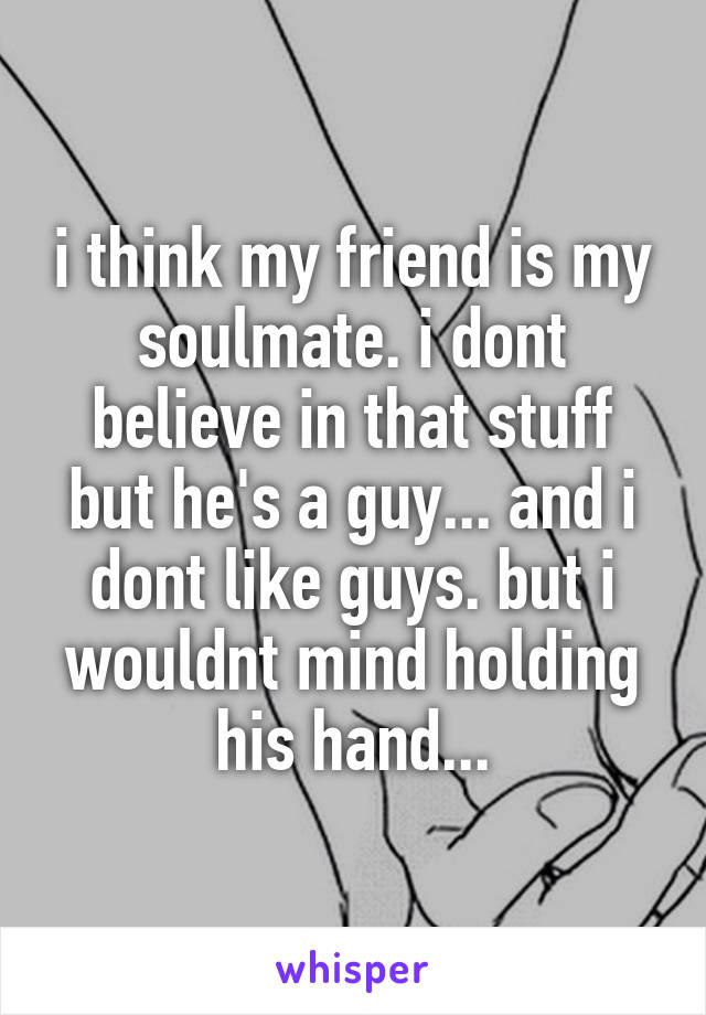 i think my friend is my soulmate. i dont believe in that stuff but he's a guy... and i dont like guys. but i wouldnt mind holding his hand...