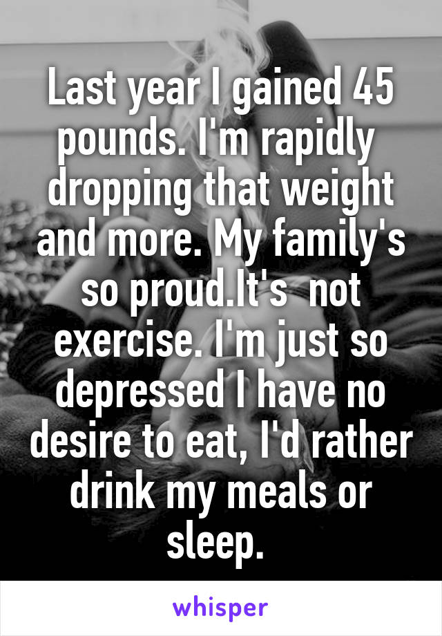 Last year I gained 45 pounds. I'm rapidly  dropping that weight and more. My family's so proud.It's  not exercise. I'm just so depressed I have no desire to eat, I'd rather drink my meals or sleep. 