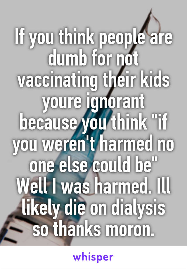 If you think people are dumb for not vaccinating their kids youre ignorant because you think "if you weren't harmed no one else could be" Well I was harmed. Ill likely die on dialysis so thanks moron.