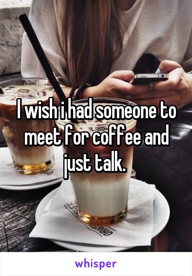 I wish i had someone to meet for coffee and just talk. 
