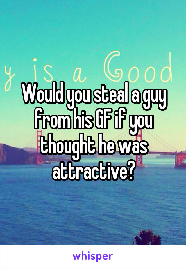 Would you steal a guy from his GF if you thought he was attractive?