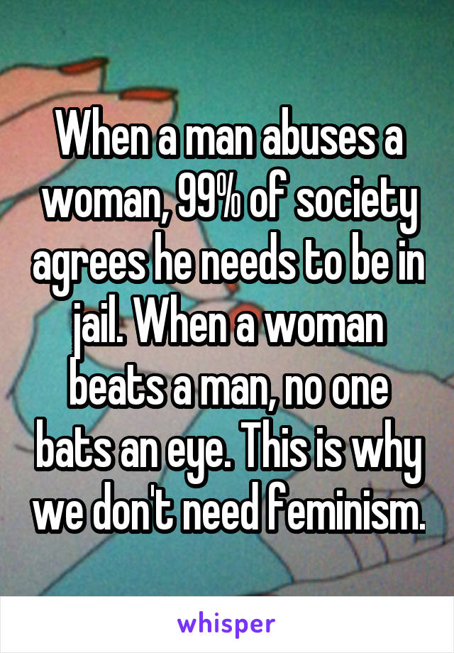 When a man abuses a woman, 99% of society agrees he needs to be in jail. When a woman beats a man, no one bats an eye. This is why we don't need feminism.