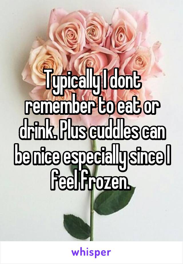 Typically I dont remember to eat or drink. Plus cuddles can be nice especially since I feel frozen. 