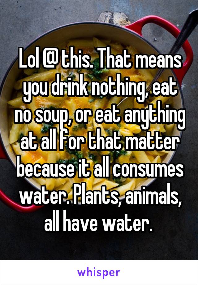 Lol @ this. That means you drink nothing, eat no soup, or eat anything at all for that matter because it all consumes water. Plants, animals, all have water. 