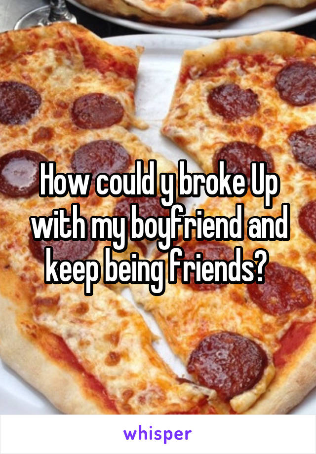How could y broke Up with my boyfriend and keep being friends? 