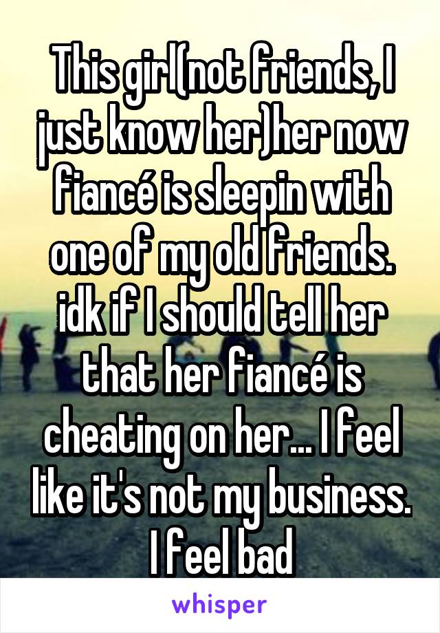 This girl(not friends, I just know her)her now fiancé is sleepin with one of my old friends. idk if I should tell her that her fiancé is cheating on her... I feel like it's not my business. I feel bad