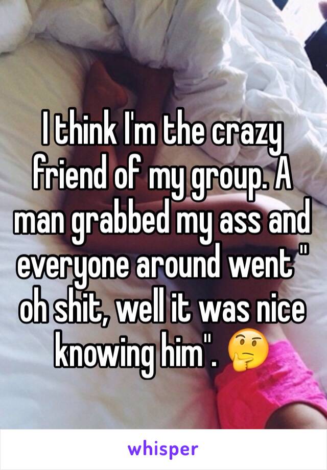 I think I'm the crazy friend of my group. A man grabbed my ass and everyone around went " oh shit, well it was nice knowing him". 🤔