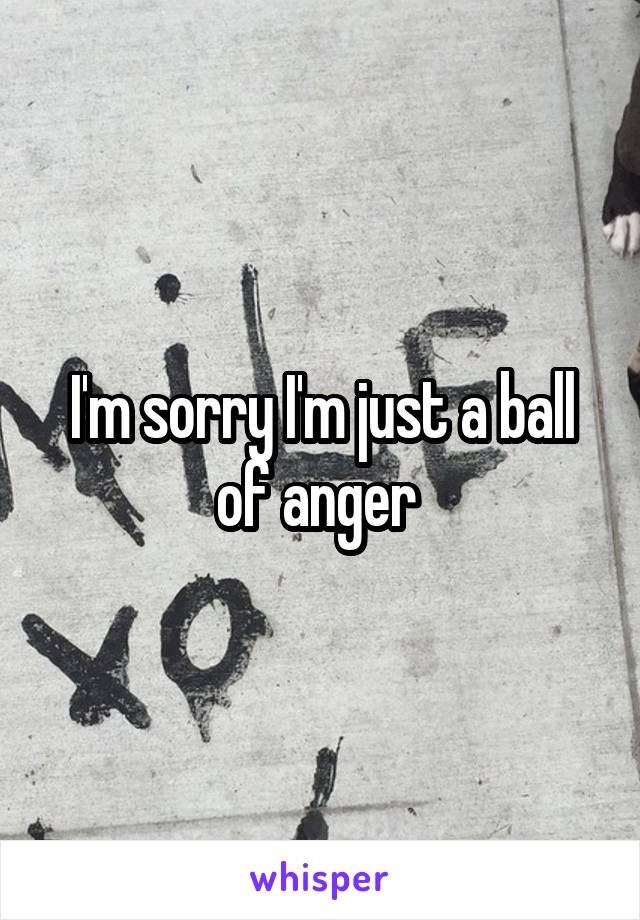 I'm sorry I'm just a ball of anger 