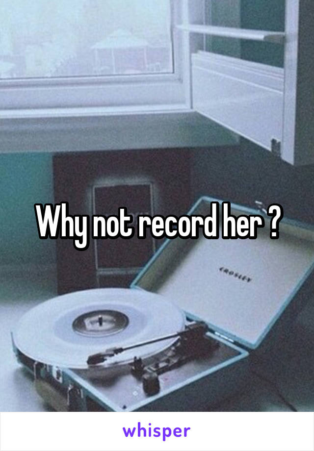 Why not record her ?
