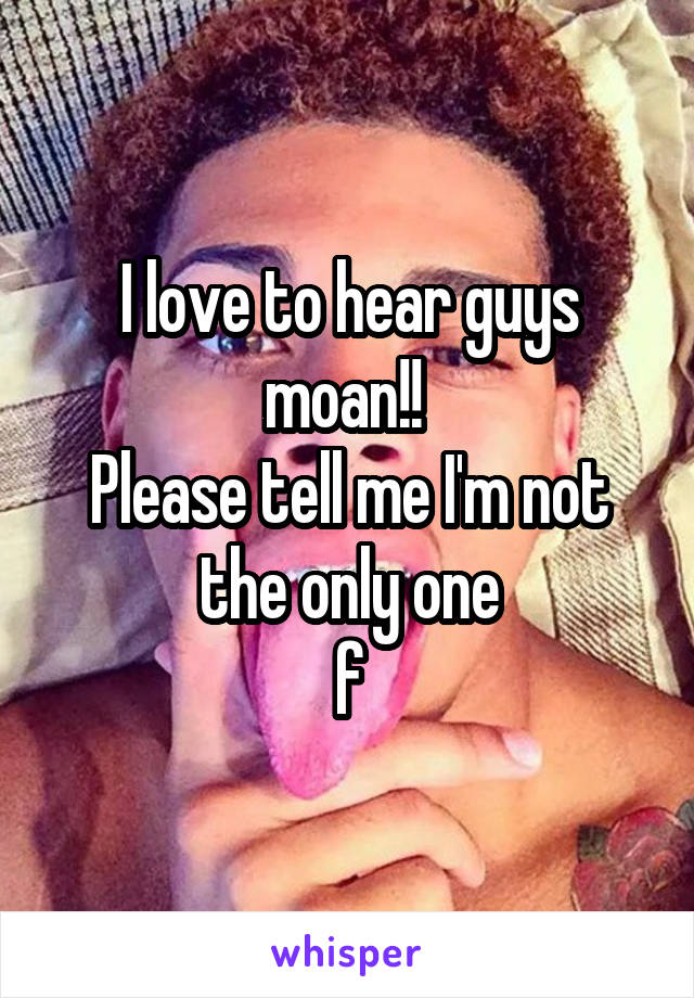 I love to hear guys moan!! 
Please tell me I'm not the only one
f