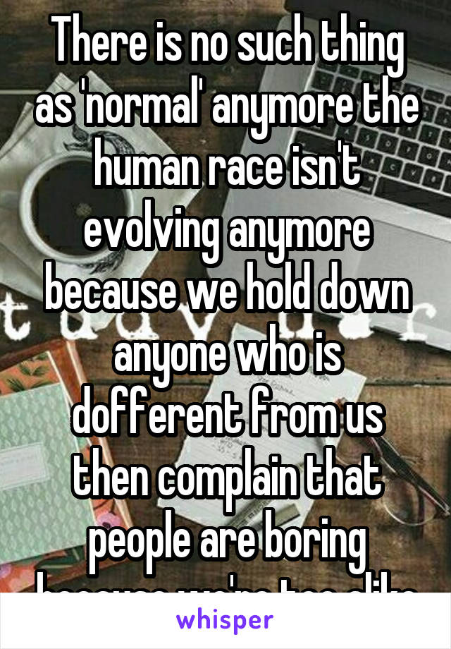 There is no such thing as 'normal' anymore the human race isn't evolving anymore because we hold down anyone who is dofferent from us then complain that people are boring because we're too alike