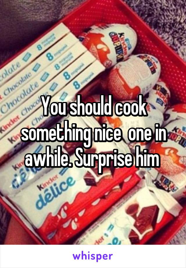 You should cook something nice  one in awhile. Surprise him 