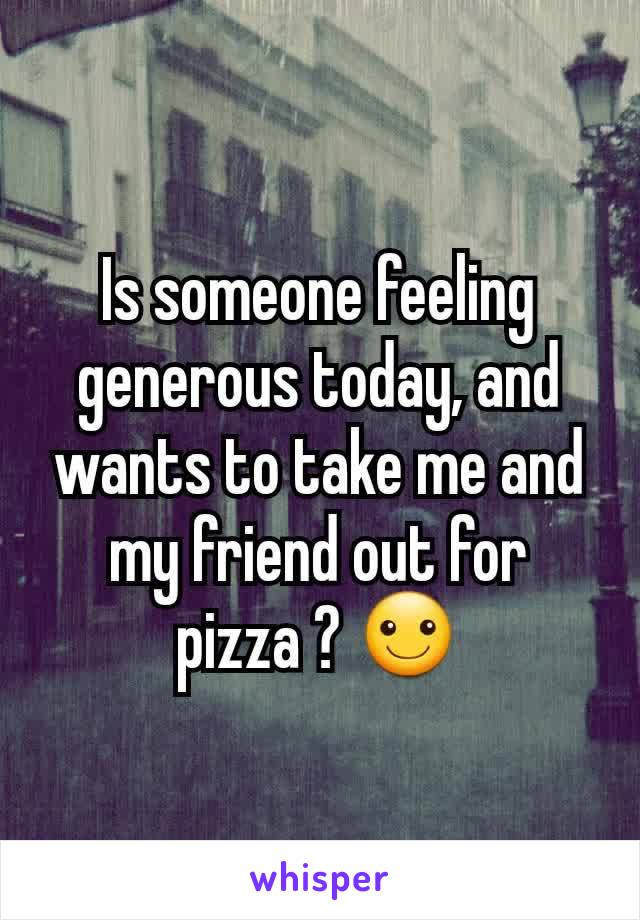 Is someone feeling generous today, and wants to take me and my friend out for pizza ? ☺
