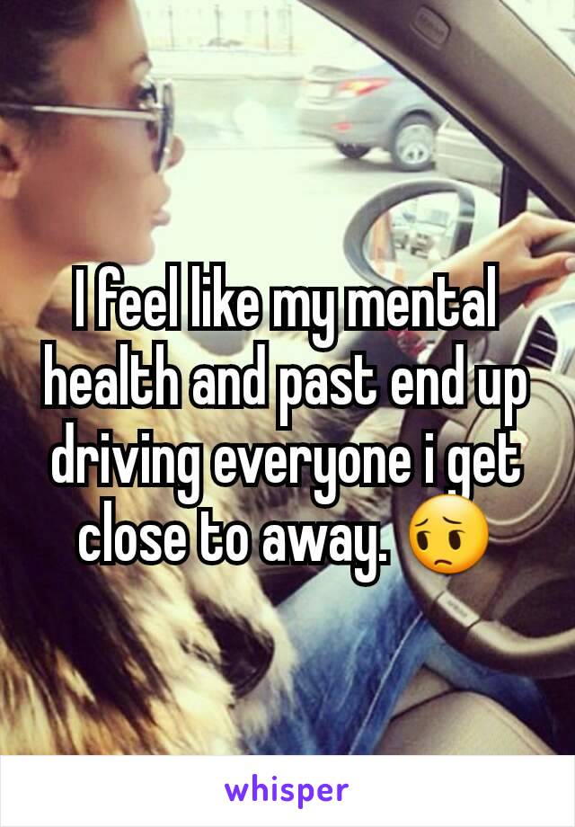 I feel like my mental health and past end up driving everyone i get close to away. 😔