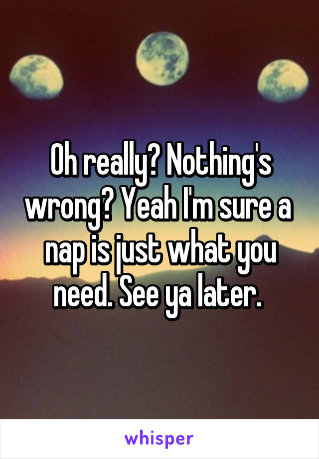 Oh really? Nothing's wrong? Yeah I'm sure a  nap is just what you need. See ya later. 