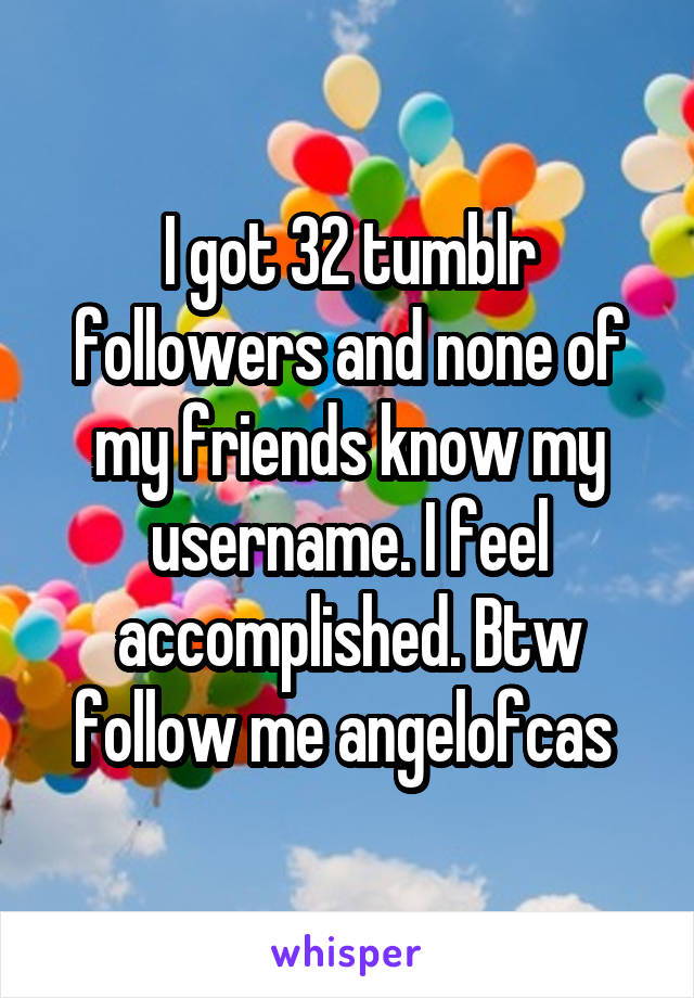 I got 32 tumblr followers and none of my friends know my username. I feel accomplished. Btw follow me angelofcas 