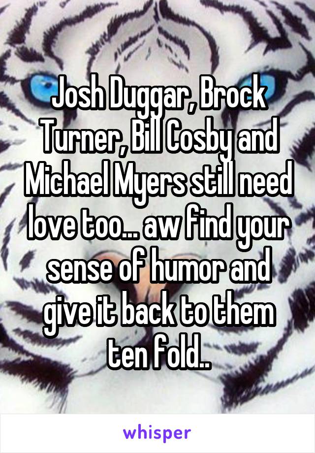 Josh Duggar, Brock Turner, Bill Cosby and Michael Myers still need love too... aw find your sense of humor and give it back to them ten fold..