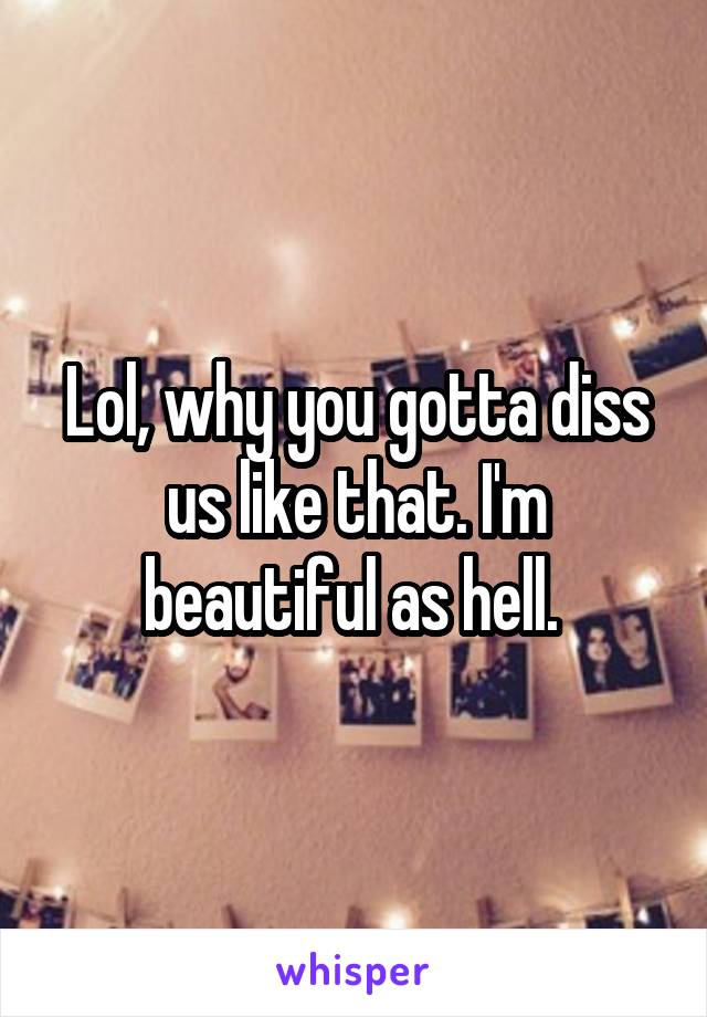 Lol, why you gotta diss us like that. I'm beautiful as hell. 