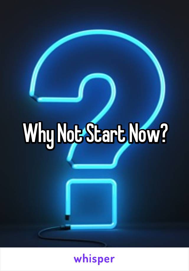 Why Not Start Now?