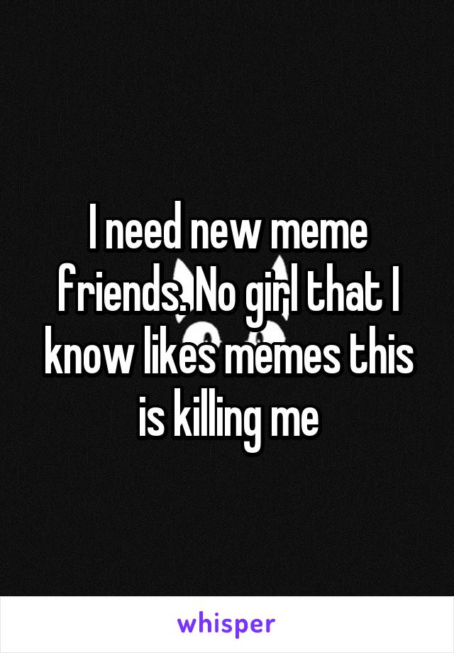 I need new meme friends. No girl that I know likes memes this is killing me