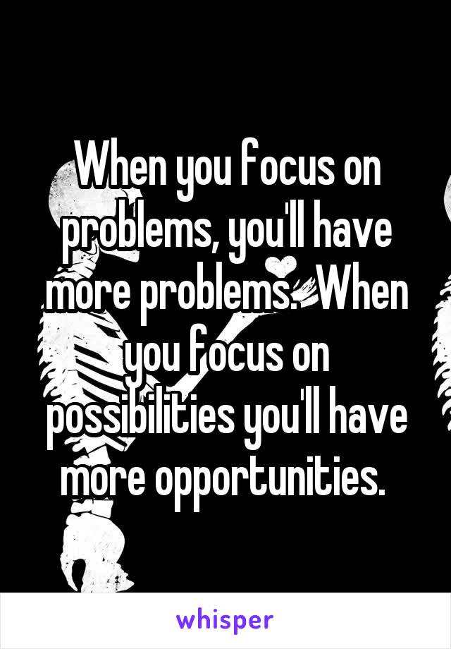 When you focus on problems, you'll have more problems.  When you focus on possibilities you'll have more opportunities. 
