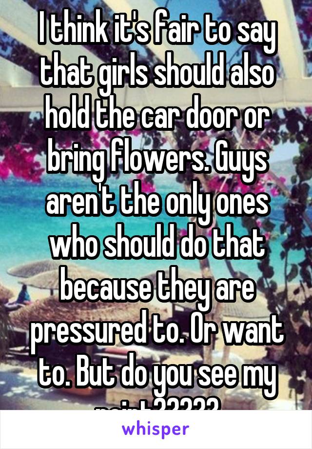 I think it's fair to say that girls should also hold the car door or bring flowers. Guys aren't the only ones who should do that because they are pressured to. Or want to. But do you see my point?????