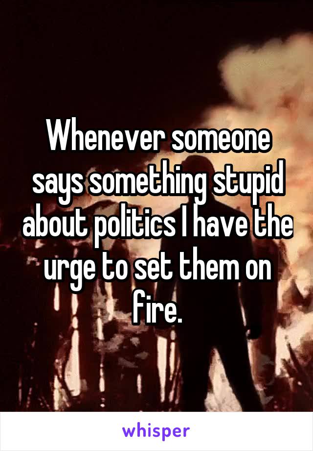Whenever someone says something stupid about politics I have the urge to set them on fire.