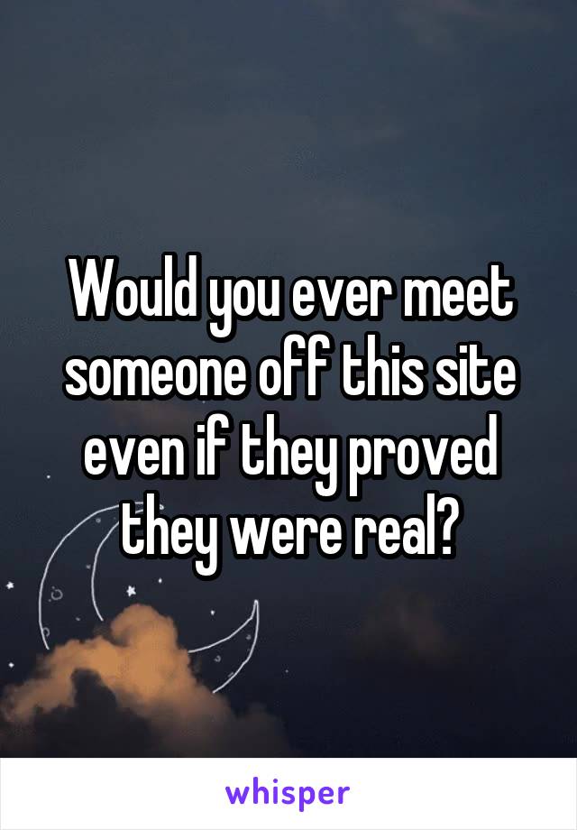 Would you ever meet someone off this site even if they proved they were real?