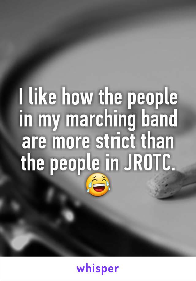 I like how the people in my marching band are more strict than the people in JROTC.😂