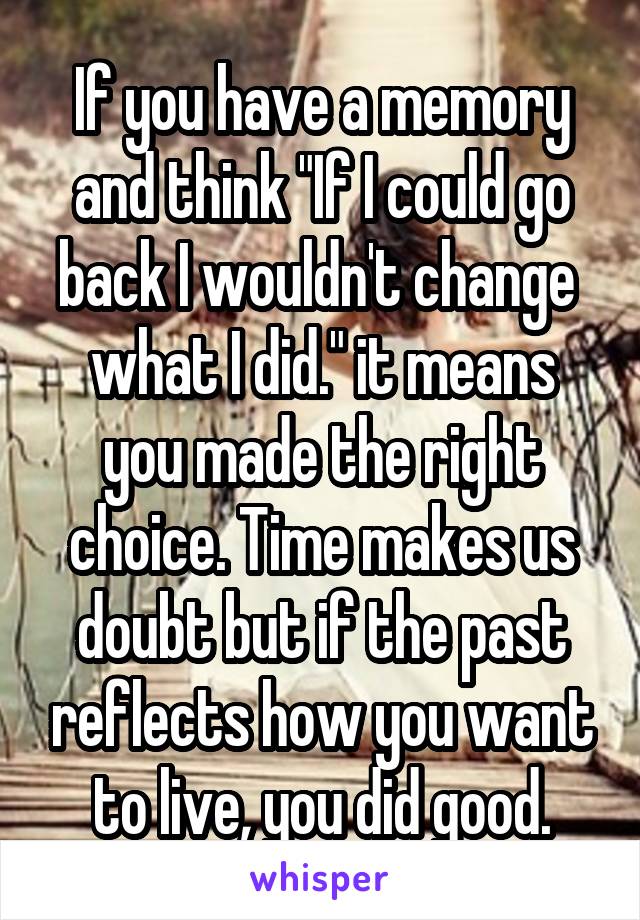 If you have a memory and think "If I could go back I wouldn't change 
what I did." it means you made the right choice. Time makes us doubt but if the past reflects how you want to live, you did good.