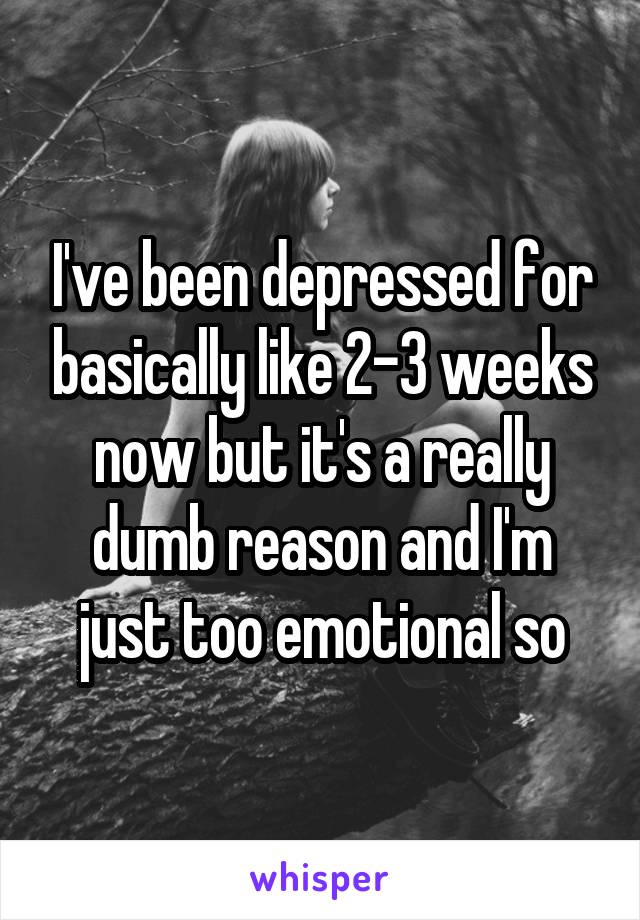 I've been depressed for basically like 2-3 weeks now but it's a really dumb reason and I'm just too emotional so