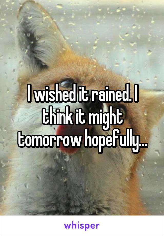 I wished it rained. I think it might tomorrow hopefully...