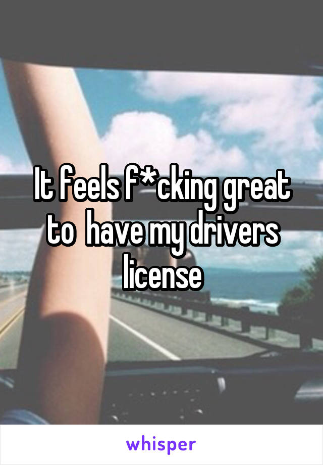 It feels f*cking great to  have my drivers license