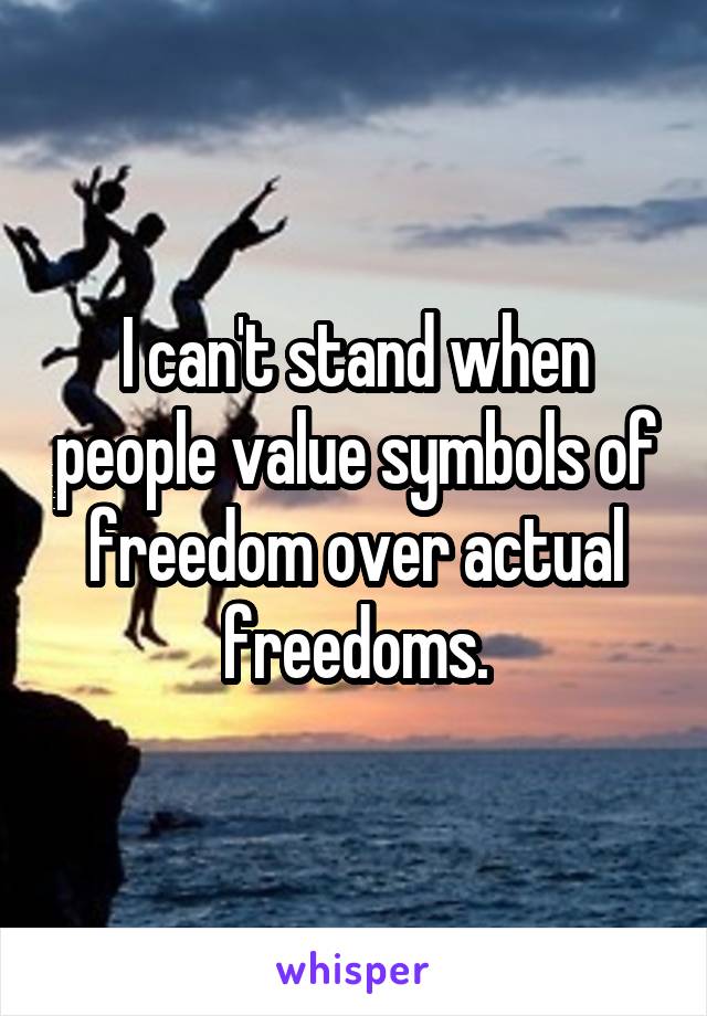 I can't stand when people value symbols of freedom over actual freedoms.