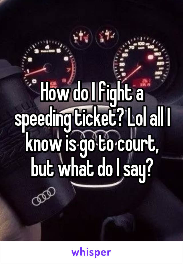 How do I fight a speeding ticket? Lol all I know is go to court, but what do I say?